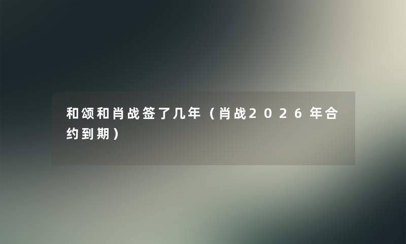 和颂和肖战签了几年(肖战2026年合约到期) 和颂和肖战签了几年(肖战2026年合约到期)
