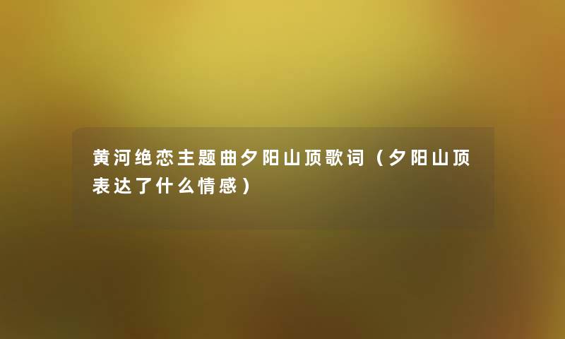 黄河绝恋主题曲夕阳山顶歌词(夕阳山顶表达了什么情感) 黄河绝恋主题曲夕阳山顶歌词(夕阳山顶表达了什么情感)