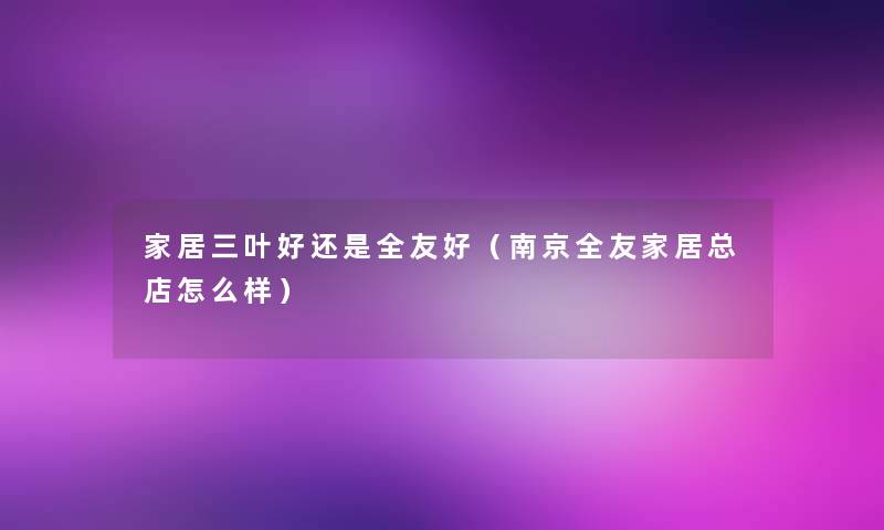 家居三叶好还是全友好(南京全友家居总店怎么样) 家居三叶好还是全友好(南京全友家居总店怎么样)
