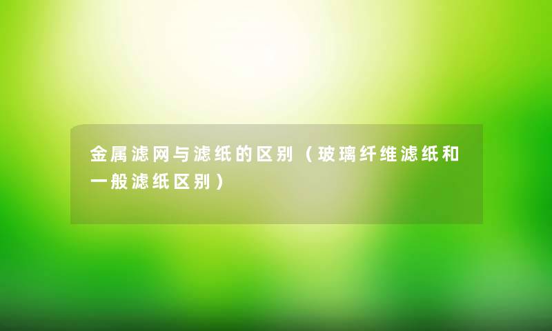 金属滤网与滤纸的区别（玻璃纤维滤纸和一般滤纸区别）