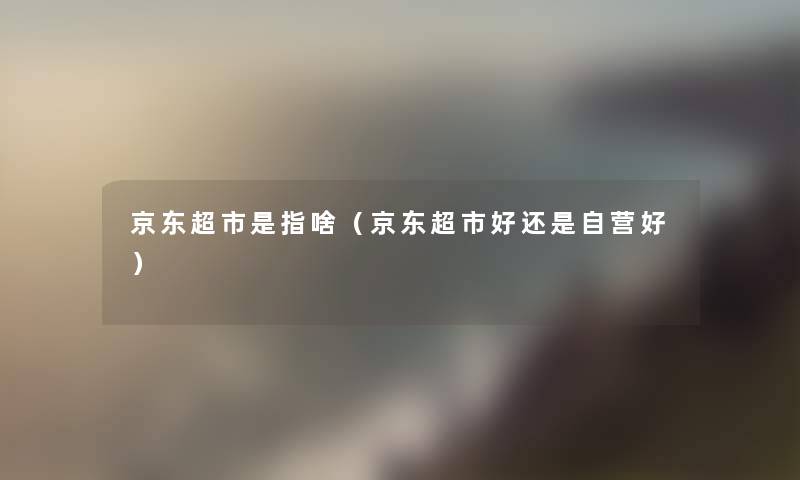 京东超市是指啥(京东超市好还是自营好) 京东超市是指啥(京东超市好还是自营好)