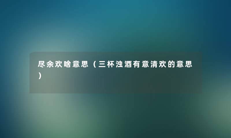 尽余欢啥意思(三杯浊酒有意清欢的意思) 尽余欢啥意思(三杯浊酒有意清欢的意思)