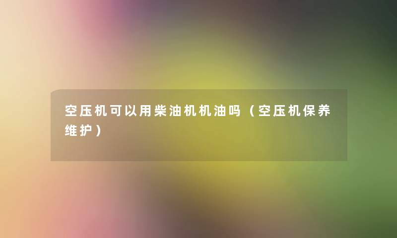 空压机可以用柴油机机油吗(空压机保养维护) 空压机可以用柴油机机油吗(空压机保养维护)