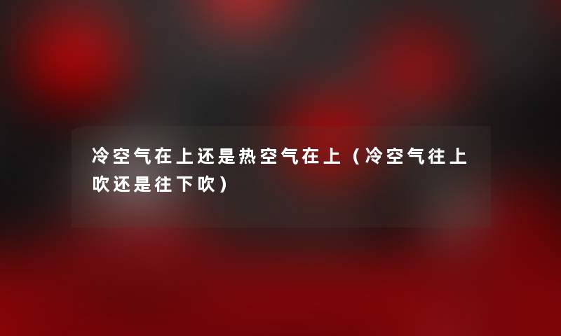 冷空气在上还是热空气在上(冷空气往上吹还是往下吹) 冷空气在上还是热空气在上(冷空气往上吹还是往下吹)