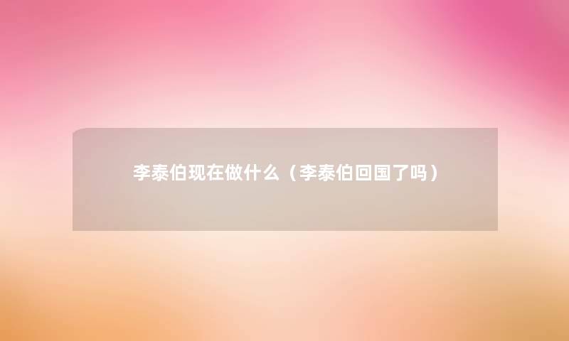 李泰伯做什么(李泰伯回国了吗) 李泰伯做什么(李泰伯回国了吗)