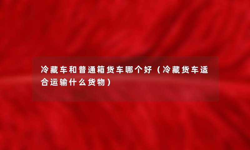冷藏车和普通箱货车哪个好（冷藏货车适合运输什么货物）