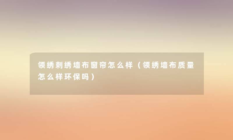 领绣刺绣墙布窗帘怎么样(领绣墙布质量怎么样环保吗) 领绣刺绣墙布窗帘怎么样(领绣墙布质量怎么样环保吗)