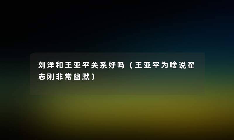 刘洋和王亚平关系好吗(王亚平为啥说翟志刚非常幽默) 刘洋和王亚平关系好吗(王亚平为啥说翟志刚非常幽默)