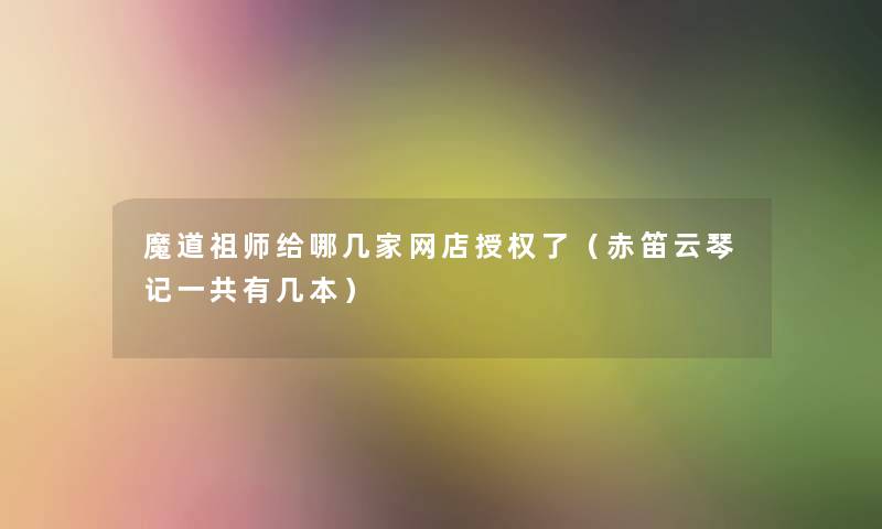 魔道祖师给哪几家网店授权了(赤笛云琴记一共有几本) 魔道祖师给哪几家网店授权了(赤笛云琴记一共有几本)