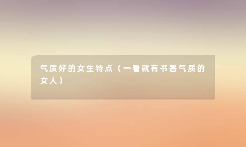 气质好的女生特点(一看就有书香气质的女人) 气质好的女生特点(一看就有书香气质的女人)