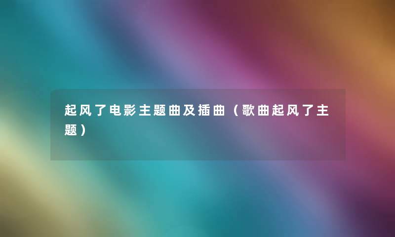 起风了电影主题曲及插曲(歌曲起风了主题) 起风了电影主题曲及插曲(歌曲起风了主题)