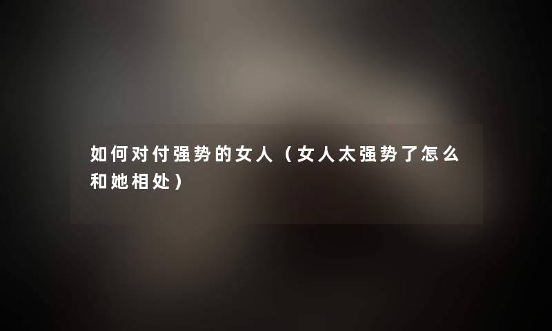 如何对付强势的女人(女人太强势了怎么和她相处) 如何对付强势的女人(女人太强势了怎么和她相处)