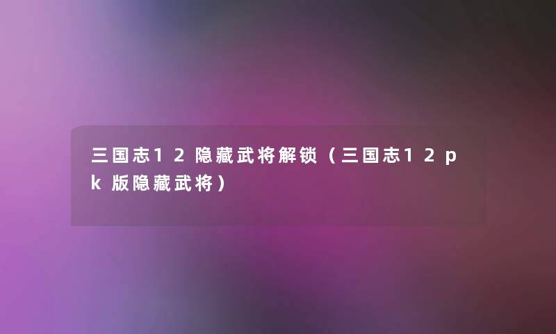 三国志12隐藏武将解锁(三国志12pk版隐藏武将) 三国志12隐藏武将解锁(三国志12pk版隐藏武将)