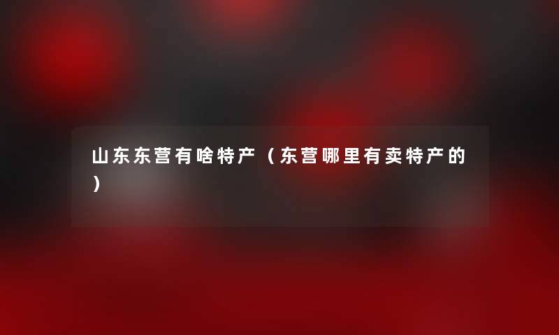山东东营有啥特产(东营哪里有卖特产的) 山东东营有啥特产(东营哪里有卖特产的)