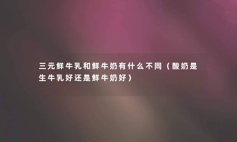 三元鲜牛乳和鲜牛奶有什么不同(酸奶是生牛乳好还是鲜牛奶好) 三元鲜牛乳和鲜牛奶有什么不同(酸奶是生牛乳好还是鲜牛奶好)