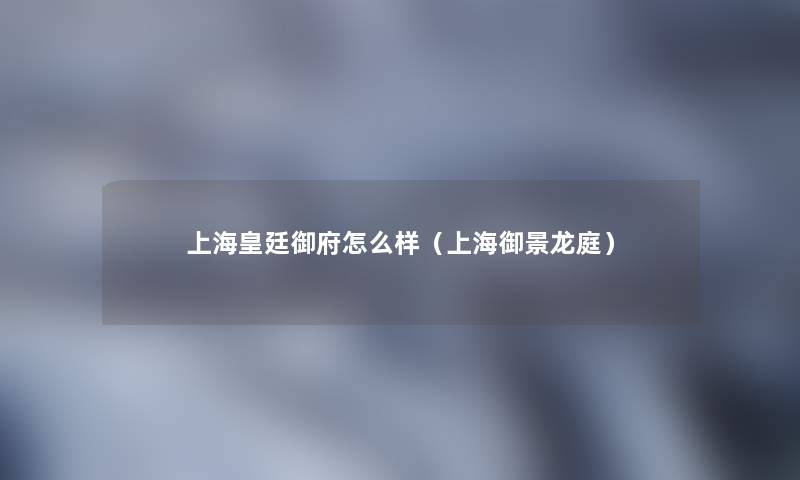 上海皇廷御府怎么样(上海御景龙庭) 上海皇廷御府怎么样(上海御景龙庭)