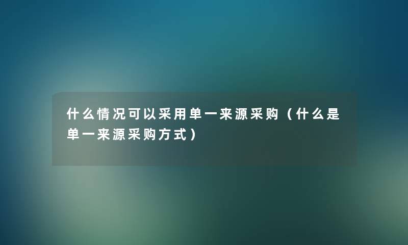 什么情况可以采用单一来源采购(什么是单一来源采购方式) 什么情况可以采用单一来源采购(什么是单一来源采购方式)