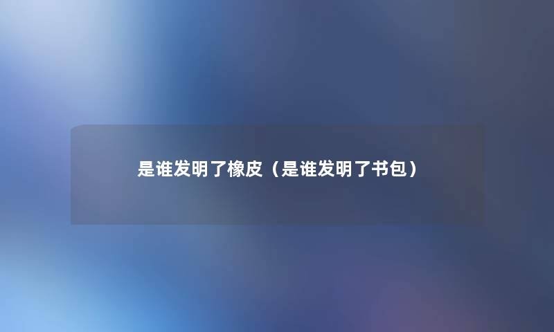 是谁发明了橡皮(是谁发明了书包) 是谁发明了橡皮(是谁发明了书包)