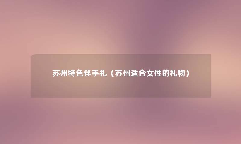 苏州特色伴手礼(苏州适合女性的礼物) 苏州特色伴手礼(苏州适合女性的礼物)