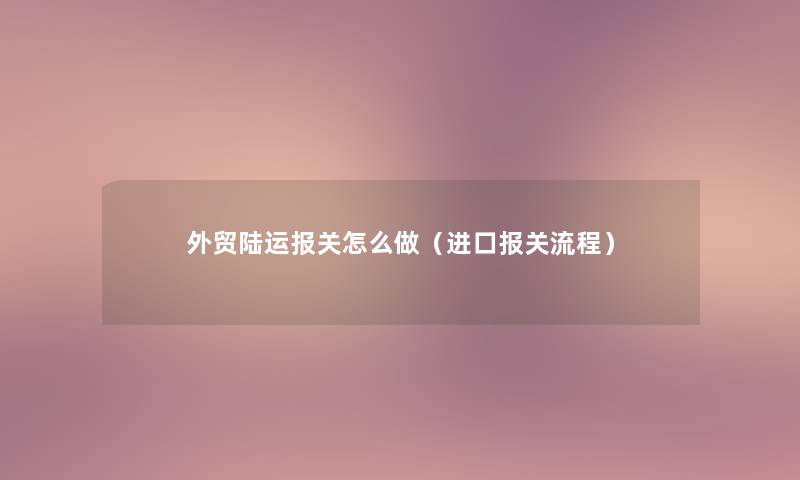 外贸陆运报关怎么做(进口报关流程) 外贸陆运报关怎么做(进口报关流程)