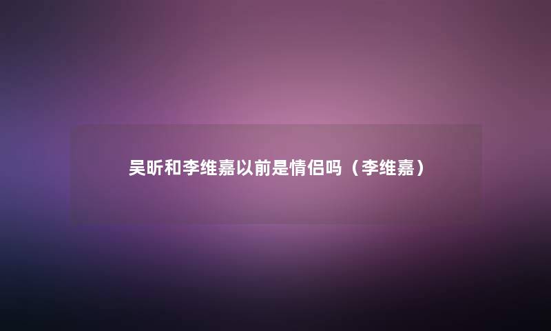 吴昕和李维嘉以前是情侣吗(李维嘉) 吴昕和李维嘉以前是情侣吗(李维嘉)