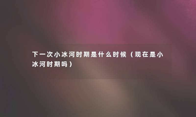 下一次小冰河时期是什么时候(是小冰河时期吗) 下一次小冰河时期是什么时候(是小冰河时期吗)