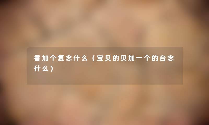 香加个复念什么(宝贝的贝加一个的台念什么) 香加个复念什么(宝贝的贝加一个的台念什么)