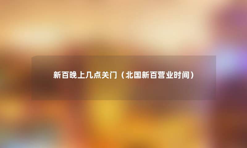 新百晚上几点关门(北国新百营业时间) 新百晚上几点关门(北国新百营业时间)
