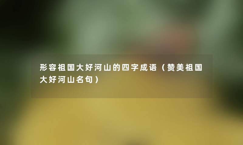 形容祖国大好河山的四字成语(赞美祖国大好河山名句) 形容祖国大好河山的四字成语(赞美祖国大好河山名句)