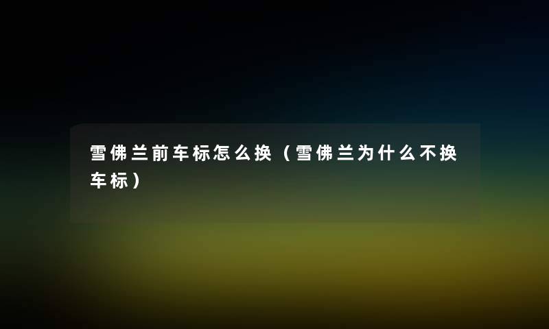 雪佛兰前车标怎么换(雪佛兰为什么不换车标) 雪佛兰前车标怎么换(雪佛兰为什么不换车标)