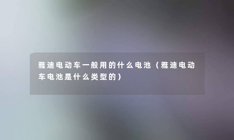 雅迪电动车一般用的什么电池(雅迪电动车电池是什么类型的) 雅迪电动车一般用的什么电池(雅迪电动车电池是什么类型的)