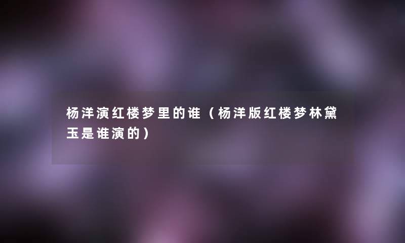 杨洋演红楼梦里的谁(杨洋版红楼梦林黛玉是谁演的) 杨洋演红楼梦里的谁(杨洋版红楼梦林黛玉是谁演的)