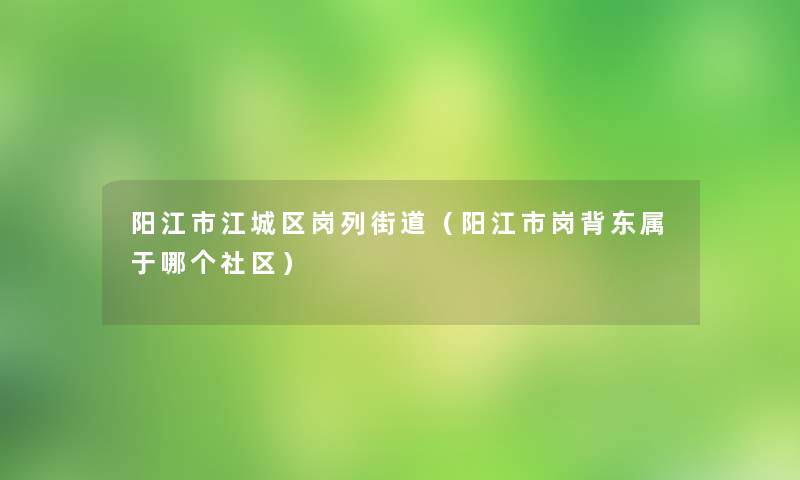 阳江市江城区岗列街道(阳江市岗背东属于哪个社区) 阳江市江城区岗列街道(阳江市岗背东属于哪个社区)