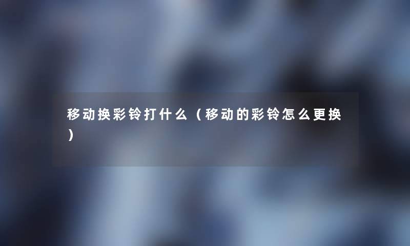 移动换彩铃打什么(移动的彩铃怎么更换) 移动换彩铃打什么(移动的彩铃怎么更换)