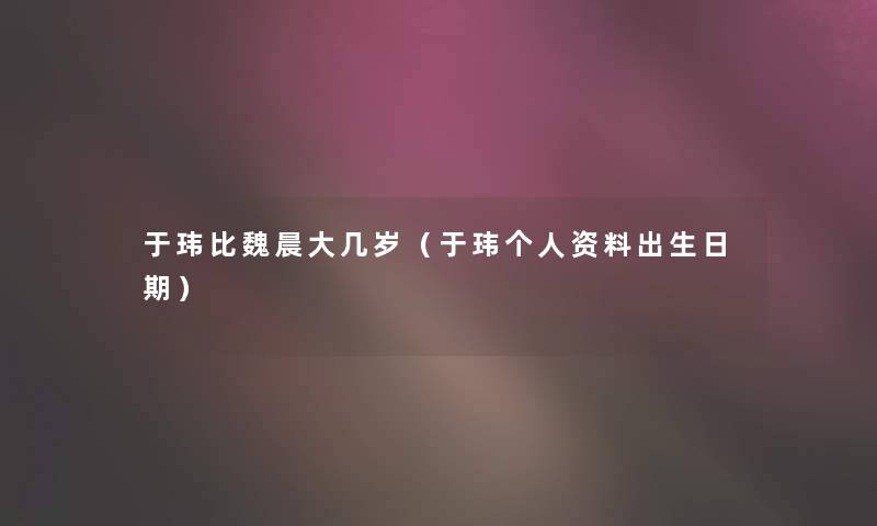 于玮比魏晨大几岁(于玮个人资料出生日期) 于玮比魏晨大几岁(于玮个人资料出生日期)