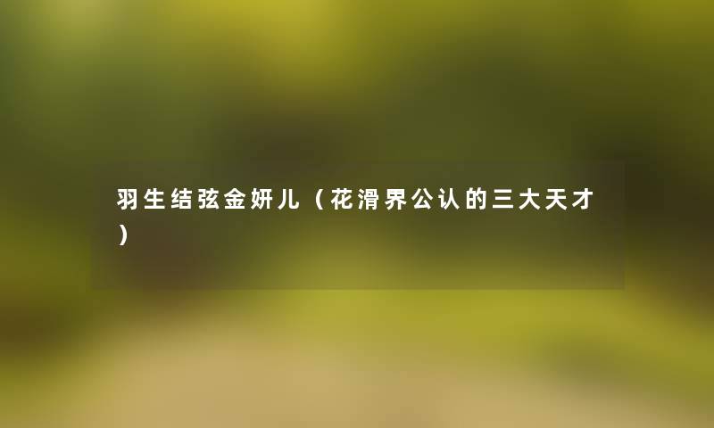 羽生结弦金妍儿(花滑界不错的三大天才) 羽生结弦金妍儿(花滑界不错的三大天才)