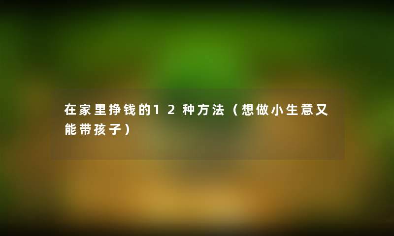在家里挣钱的12种方法(想做小生意又能带孩子) 在家里挣钱的12种方法(想做小生意又能带孩子)