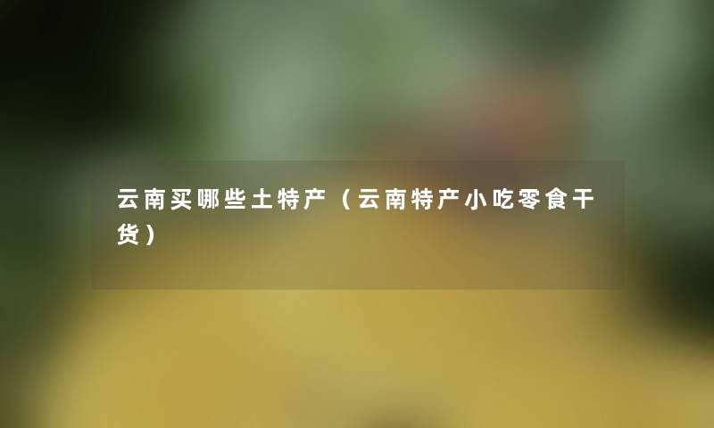 云南买哪些土特产(云南特产小吃零食干货) 云南买哪些土特产(云南特产小吃零食干货)