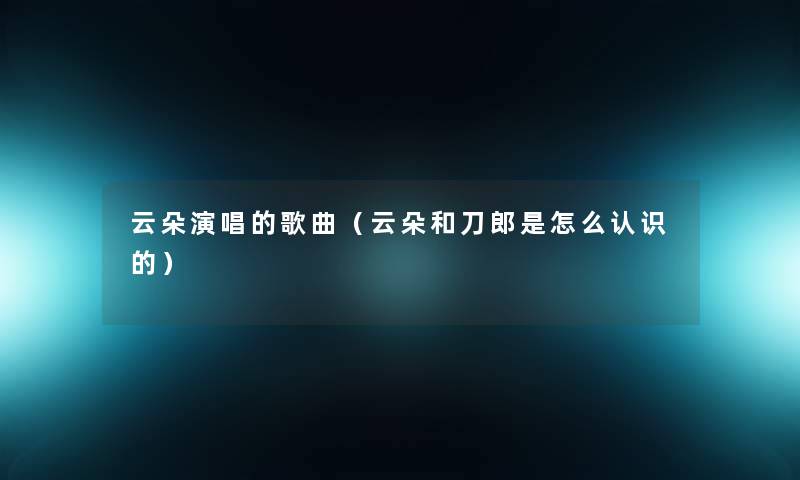 云朵演唱的歌曲（云朵和刀郎是怎么认识的）