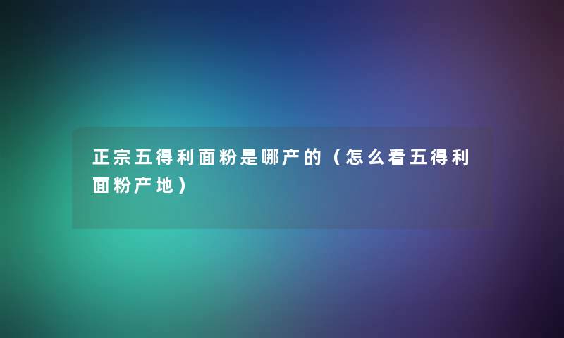 正宗五得利面粉是哪产的(怎么看五得利面粉产地) 正宗五得利面粉是哪产的(怎么看五得利面粉产地)
