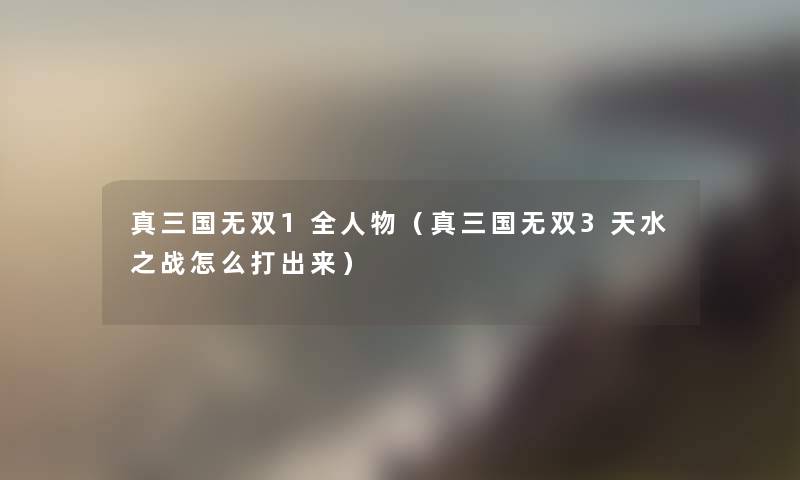 真三国无双1全人物(真三国无双3天水之战怎么打出来) 真三国无双1全人物(真三国无双3天水之战怎么打出来)
