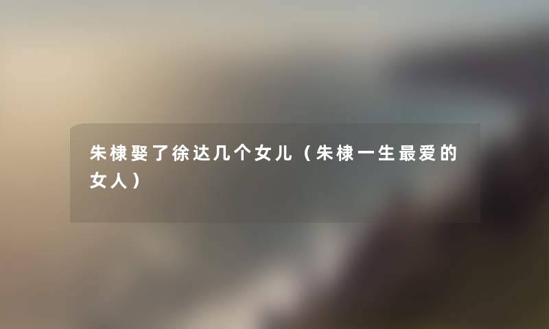 朱棣娶了徐达几个女儿(朱棣一生爱的女人) 朱棣娶了徐达几个女儿(朱棣一生爱的女人)