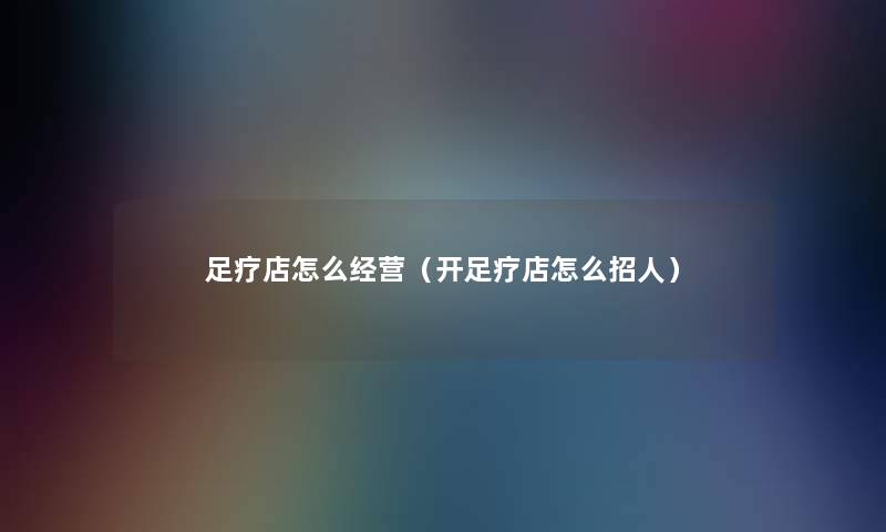 足疗店怎么经营（开足疗店怎么招人）