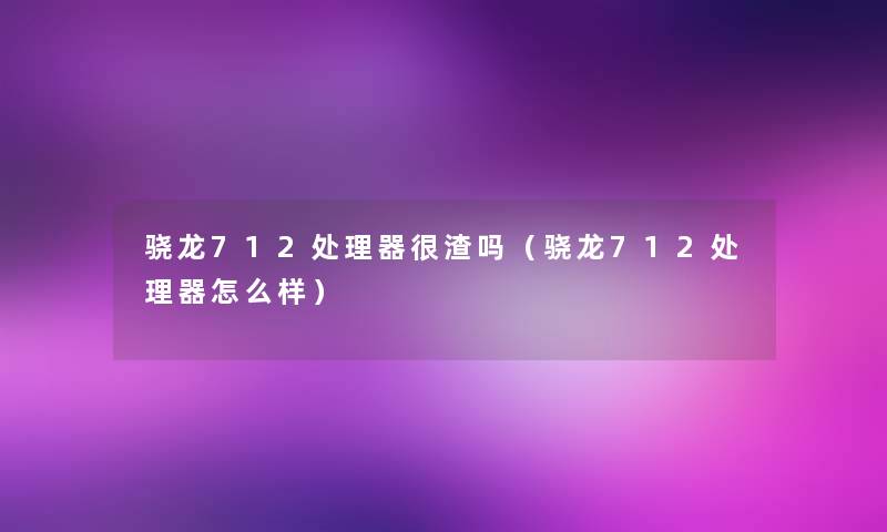 骁龙712处理器很渣吗(骁龙712处理器怎么样) 骁龙712处理器很渣吗(骁龙712处理器怎么样)