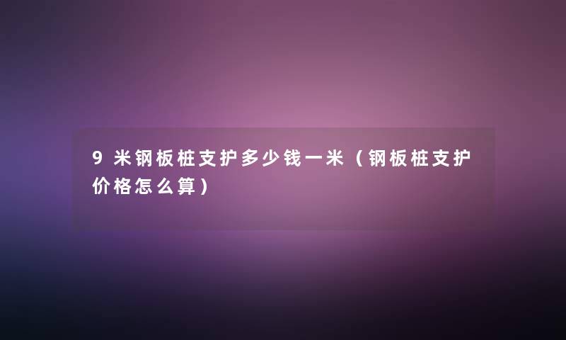 9米钢板桩支护多少钱一米(钢板桩支护价格怎么算) 9米钢板桩支护多少钱一米(钢板桩支护价格怎么算)