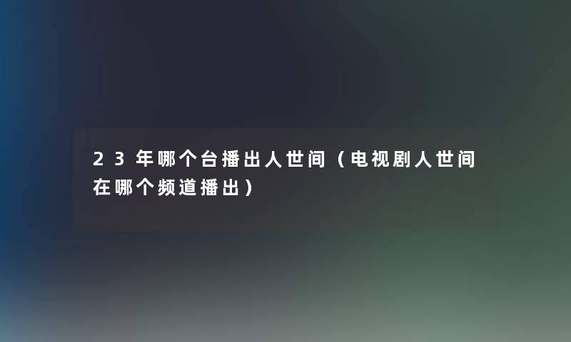23年哪个台播出人世间(电视剧人世间在哪个频道播出) 23年哪个台播出人世间(电视剧人世间在哪个频道播出)