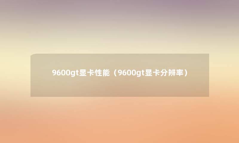 9600gt显卡性能(9600gt显卡分辨率) 9600gt显卡性能(9600gt显卡分辨率)