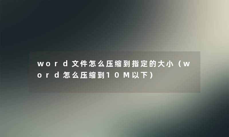 word文件怎么压缩到指定的大小(word怎么压缩到10M以下) word文件怎么压缩到指定的大小(word怎么压缩到10M以下)