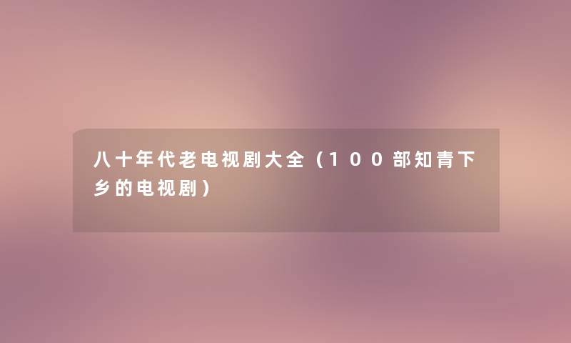 八十年代老电视剧大全(几部知青下乡的电视剧) 八十年代老电视剧大全(几部知青下乡的电视剧)