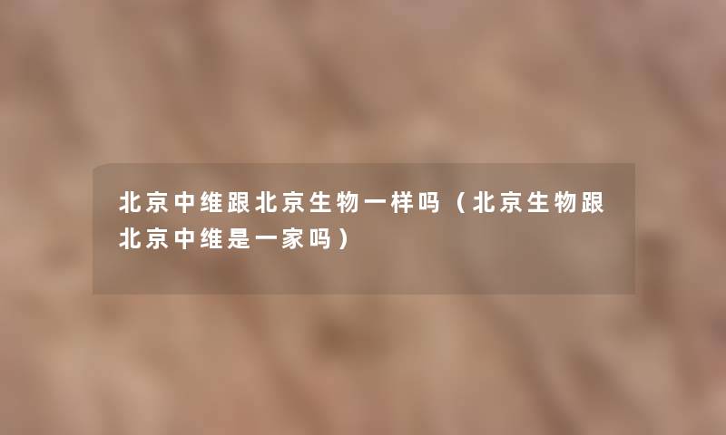 北京中维跟北京生物一样吗(北京生物跟北京中维是一家吗) 北京中维跟北京生物一样吗(北京生物跟北京中维是一家吗)